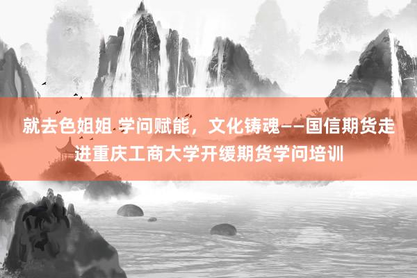 就去色姐姐 学问赋能，文化铸魂——国信期货走进重庆工商大学开缓期货学问培训