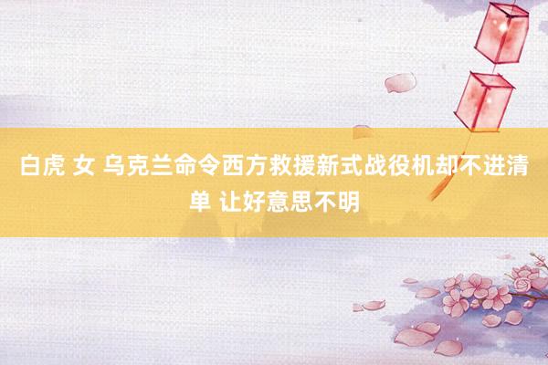 白虎 女 乌克兰命令西方救援新式战役机却不进清单 让好意思不明