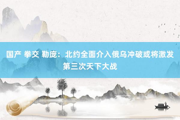 国产 拳交 勒庞：北约全面介入俄乌冲破或将激发第三次天下大战