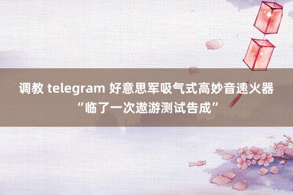 调教 telegram 好意思军吸气式高妙音速火器“临了一次遨游测试告成”