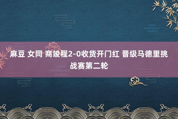 麻豆 女同 商竣程2-0收货开门红 晋级马德里挑战赛第二轮
