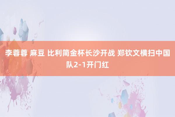 李蓉蓉 麻豆 比利简金杯长沙开战 郑钦文横扫中国队2-1开门红