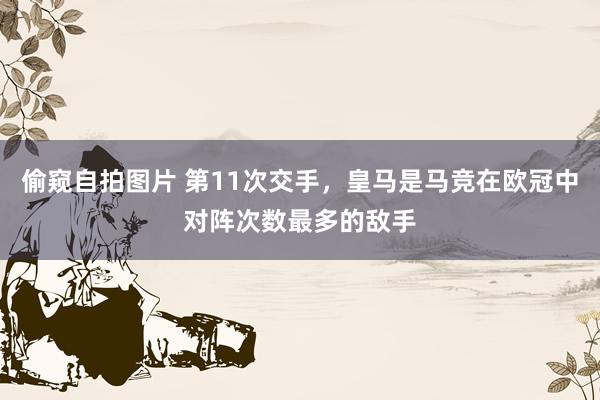 偷窥自拍图片 第11次交手，皇马是马竞在欧冠中对阵次数最多的敌手