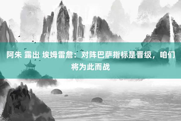 阿朱 露出 埃姆雷詹：对阵巴萨指标是晋级，咱们将为此而战