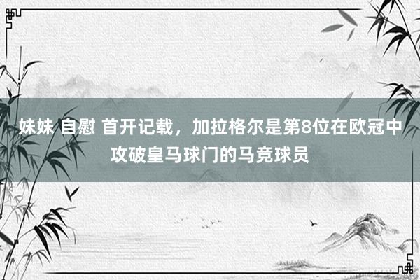 妹妹 自慰 首开记载，加拉格尔是第8位在欧冠中攻破皇马球门的马竞球员