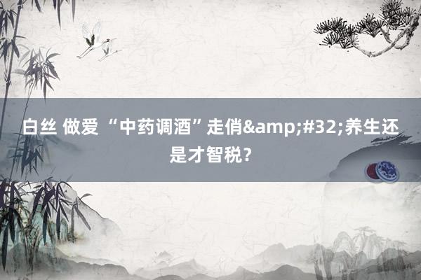 白丝 做爱 “中药调酒”走俏&#32;养生还是才智税？