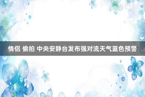 情侣 偷拍 中央安静台发布强对流天气蓝色预警