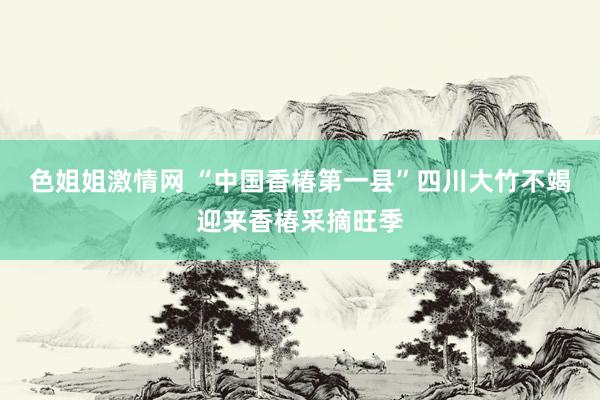 色姐姐激情网 “中国香椿第一县”四川大竹不竭迎来香椿采摘旺季