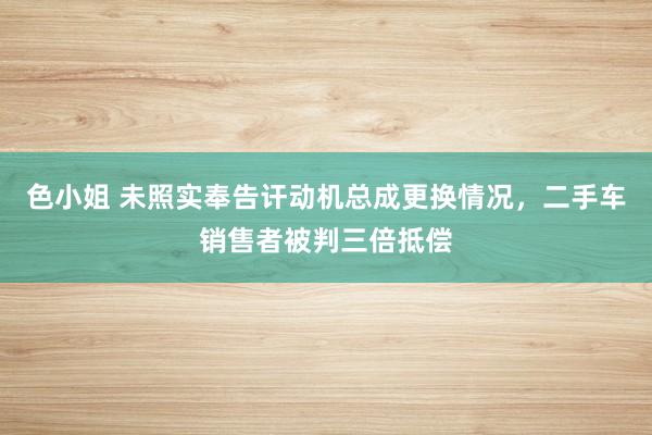 色小姐 未照实奉告讦动机总成更换情况，二手车销售者被判三倍抵偿