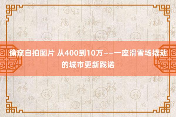 偷窥自拍图片 从400到10万——一座滑雪场撬动的城市更新践诺