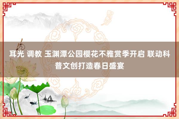 耳光 调教 玉渊潭公园樱花不雅赏季开启 联动科普文创打造春日盛宴