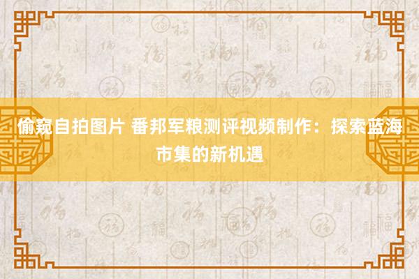 偷窥自拍图片 番邦军粮测评视频制作：探索蓝海市集的新机遇