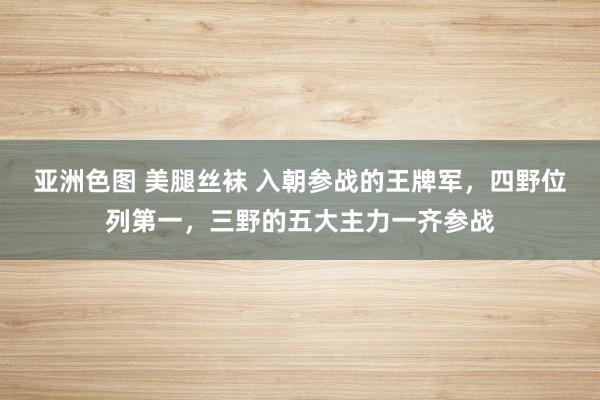 亚洲色图 美腿丝袜 入朝参战的王牌军，四野位列第一，三野的五大主力一齐参战