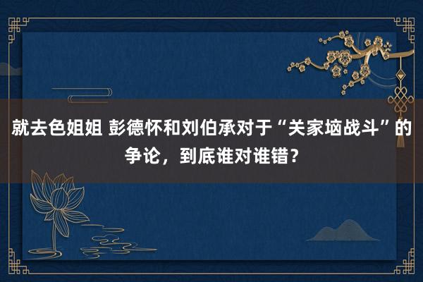 就去色姐姐 彭德怀和刘伯承对于“关家垴战斗”的争论，到底谁对谁错？
