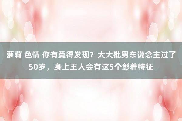 萝莉 色情 你有莫得发现？大大批男东说念主过了50岁，身上王人会有这5个彰着特征