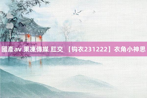 國產av 果凍傳媒 肛交 【钩衣231222】衣角小神思