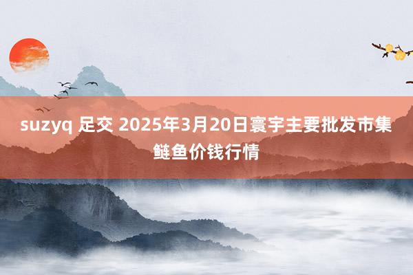 suzyq 足交 2025年3月20日寰宇主要批发市集鲢鱼价钱行情