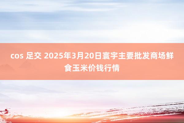 cos 足交 2025年3月20日寰宇主要批发商场鲜食玉米价钱行情