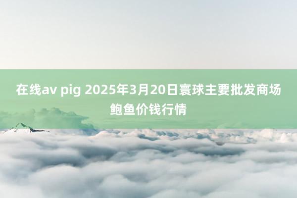 在线av pig 2025年3月20日寰球主要批发商场鲍鱼价钱行情