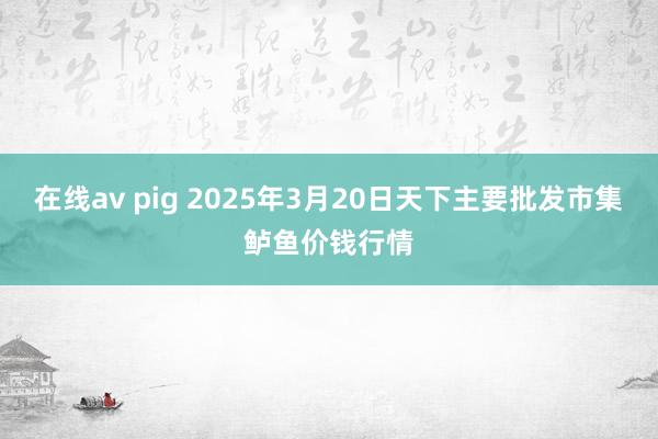 在线av pig 2025年3月20日天下主要批发市集鲈鱼价钱行情