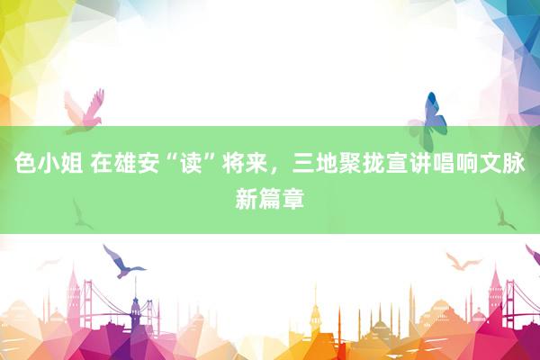 色小姐 在雄安“读”将来，三地聚拢宣讲唱响文脉新篇章