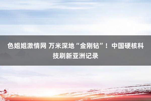 色姐姐激情网 万米深地“金刚钻”！中国硬核科技刷新亚洲记录