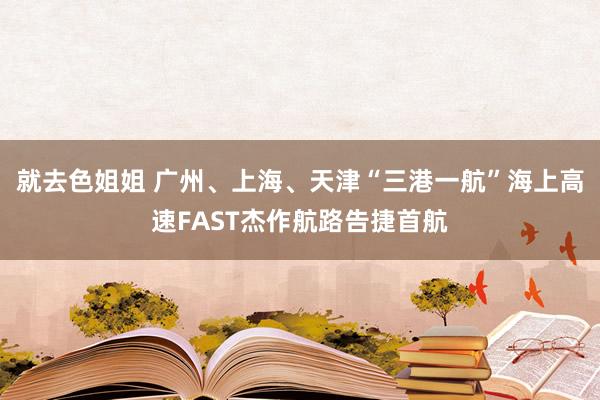 就去色姐姐 广州、上海、天津“三港一航”海上高速FAST杰作航路告捷首航