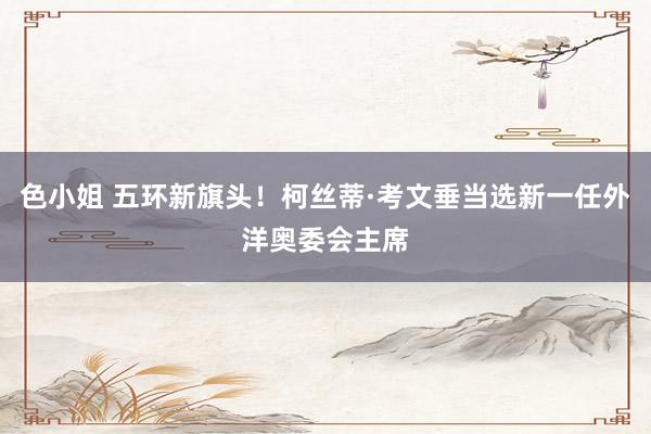 色小姐 五环新旗头！柯丝蒂·考文垂当选新一任外洋奥委会主席