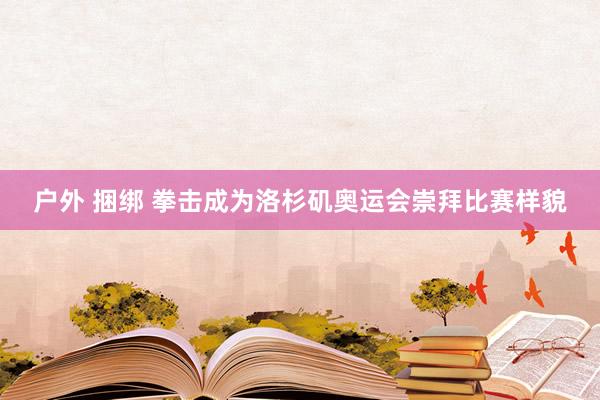 户外 捆绑 拳击成为洛杉矶奥运会崇拜比赛样貌