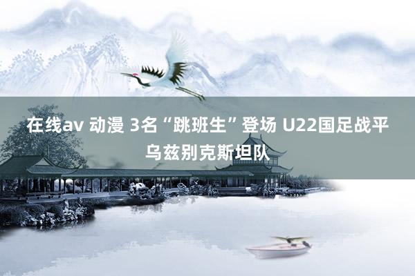 在线av 动漫 3名“跳班生”登场 U22国足战平乌兹别克斯坦队