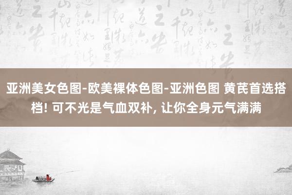 亚洲美女色图-欧美裸体色图-亚洲色图 黄芪首选搭档! 可不光是气血双补， 让你全身元气满满