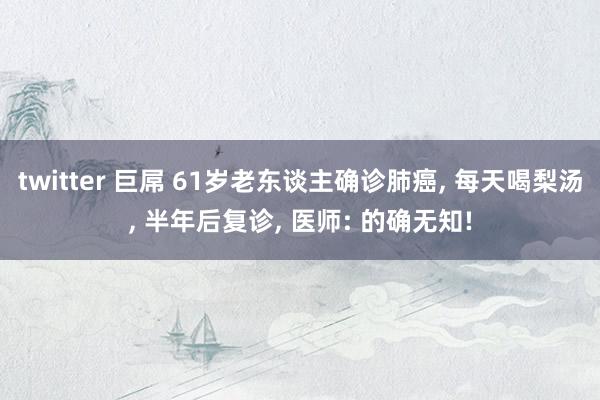 twitter 巨屌 61岁老东谈主确诊肺癌， 每天喝梨汤， 半年后复诊， 医师: 的确无知!