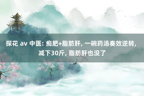 探花 av 中医: 痴肥+脂肪肝， 一碗药汤奏效逆转， 减下30斤， 脂肪肝也没了