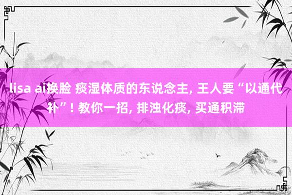 lisa ai换脸 痰湿体质的东说念主， 王人要“以通代补”! 教你一招， 排浊化痰， 买通积滞