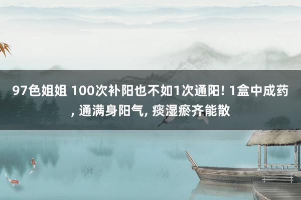97色姐姐 100次补阳也不如1次通阳! 1盒中成药, 通满身阳气, 痰湿瘀齐能散