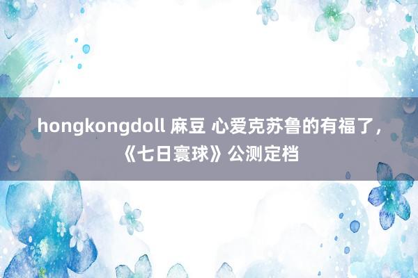 hongkongdoll 麻豆 心爱克苏鲁的有福了，《七日寰球》公测定档