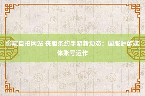 偷窥自拍网站 丧胆条约手游新动态：国服酬酢媒体账号运作