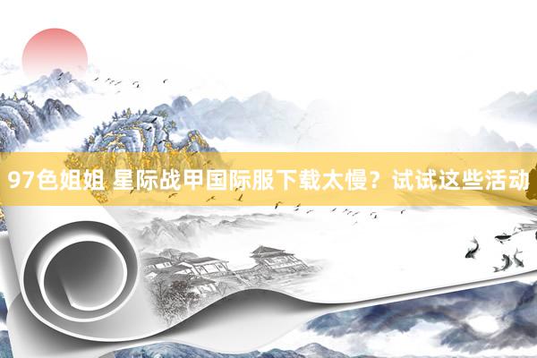 97色姐姐 星际战甲国际服下载太慢？试试这些活动