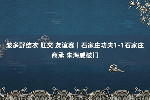 波多野结衣 肛交 友谊赛|石家庄功夫1-1石家庄商承 朱海威破门