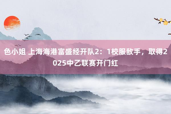 色小姐 上海海港富盛经开队2：1校服敌手，取得2025中乙联赛开门红