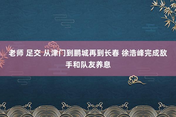 老师 足交 从津门到鹏城再到长春 徐浩峰完成敌手和队友养息