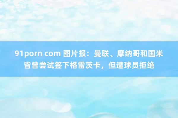 91porn com 图片报：曼联、摩纳哥和国米皆曾尝试签下格雷茨卡，但遭球员拒绝