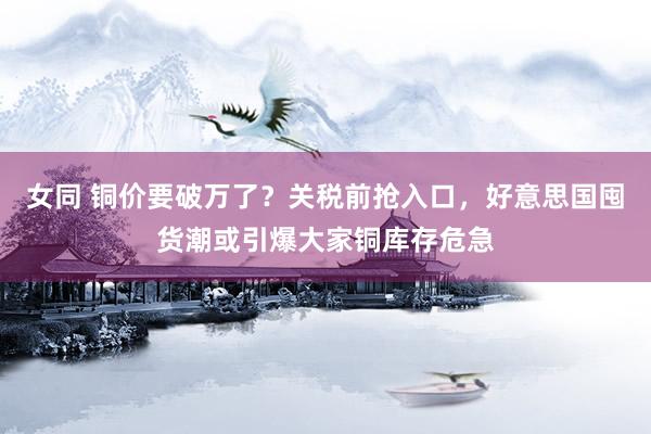 女同 铜价要破万了？关税前抢入口，好意思国囤货潮或引爆大家铜库存危急