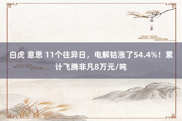 白虎 意思 11个往异日，电解钴涨了54.4%！累计飞腾非凡8万元/吨