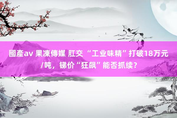 國產av 果凍傳媒 肛交 “工业味精”打破18万元/吨，锑价“狂飙”能否抓续？