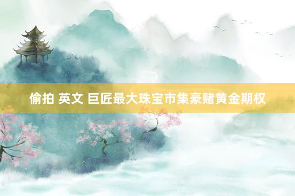 偷拍 英文 巨匠最大珠宝市集豪赌黄金期权