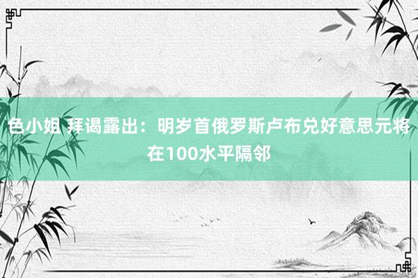 色小姐 拜谒露出：明岁首俄罗斯卢布兑好意思元将在100水平隔邻