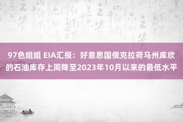 97色姐姐 EIA汇报：好意思国俄克拉荷马州库欣的石油库存上周降至2023年10月以来的最低水平