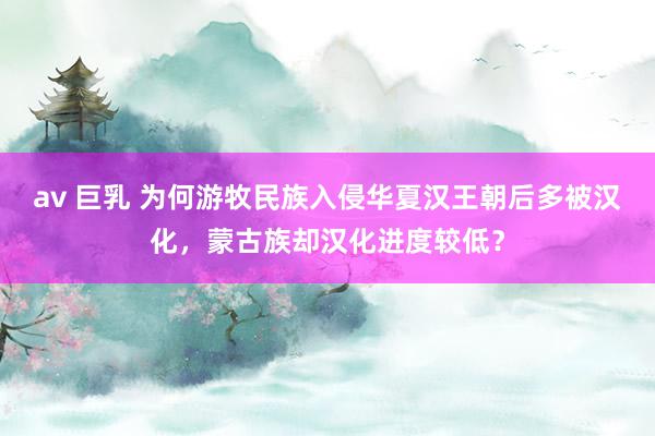 av 巨乳 为何游牧民族入侵华夏汉王朝后多被汉化，蒙古族却汉化进度较低？