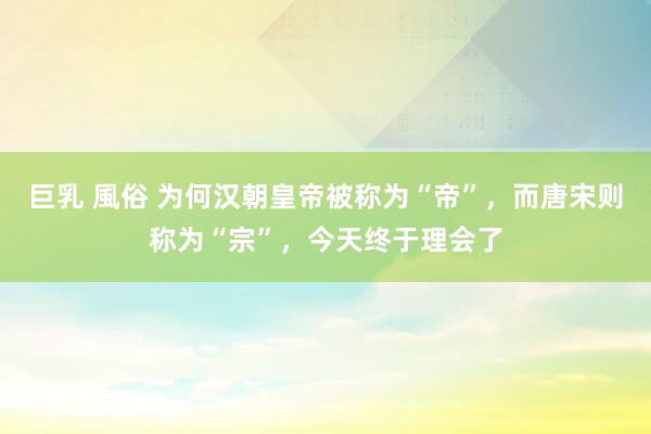 巨乳 風俗 为何汉朝皇帝被称为“帝”，而唐宋则称为“宗”，今天终于理会了